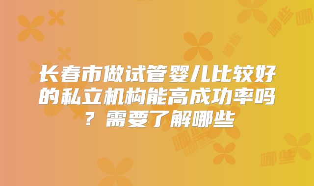 长春市做试管婴儿比较好的私立机构能高成功率吗?需要了解哪些