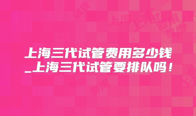 上海三代试管费用多少钱_上海三代试管要排队吗！