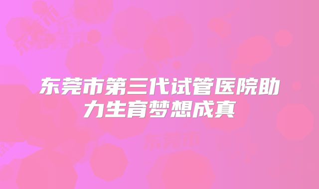 东莞市第三代试管医院助力生育梦想成真