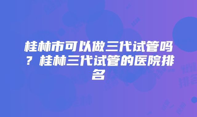 桂林市可以做三代试管吗？桂林三代试管的医院排名