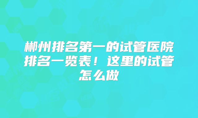 郴州排名第一的试管医院排名一览表!这里的试管怎么做