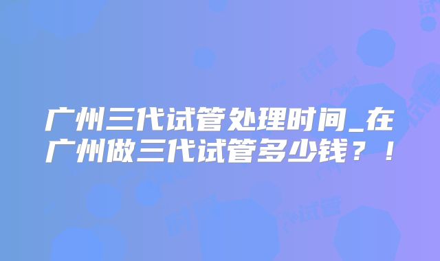 广州三代试管处理时间_在广州做三代试管多少钱？！