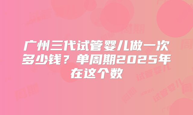 广州三代试管婴儿做一次多少钱?单周期2025年在这个数