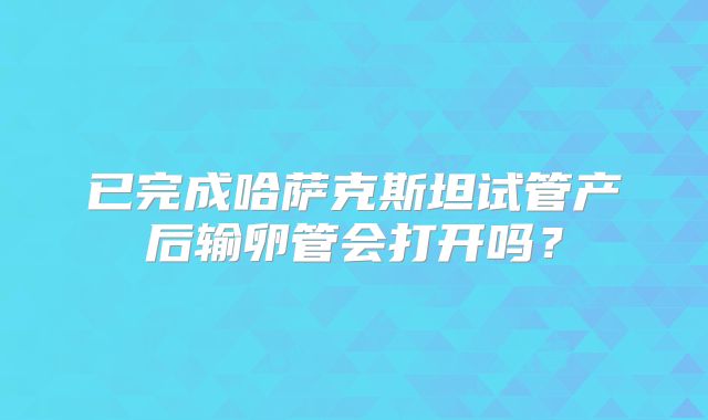 已完成哈萨克斯坦试管产后输卵管会打开吗？