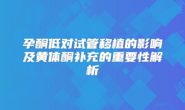 孕酮低对试管移植的影响及黄体酮补充的重要性解析