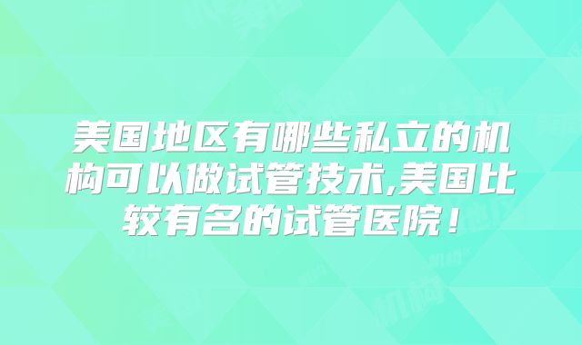 美国地区有哪些私立的机构可以做试管技术,美国比较有名的试管医院!