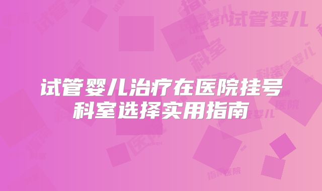 试管婴儿治疗在医院挂号科室选择实用指南