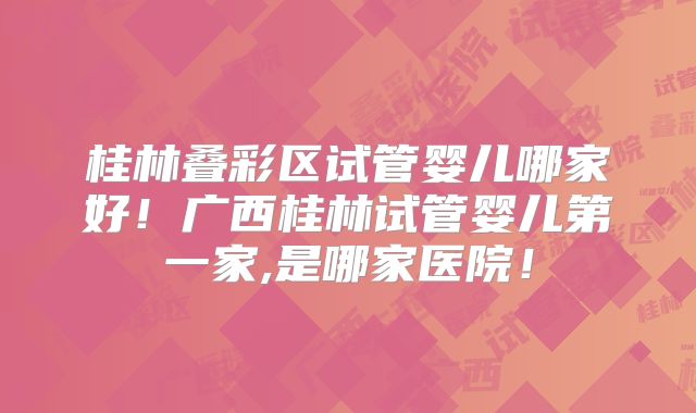 桂林叠彩区试管婴儿哪家好!广西桂林试管婴儿第一家,是哪家医院!