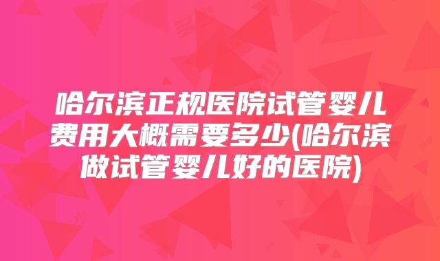 哈尔滨正规医院试管婴儿费用大概需要多少(哈尔滨做试管婴儿好的医院)
