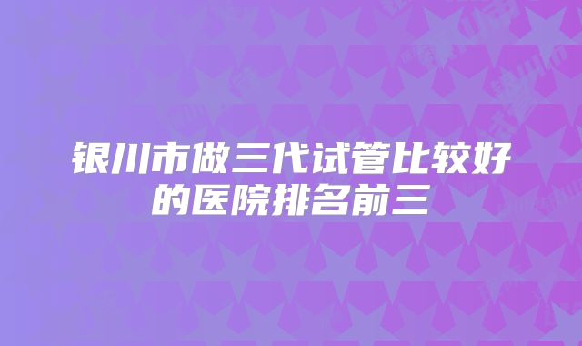 银川市做三代试管比较好的医院排名前三