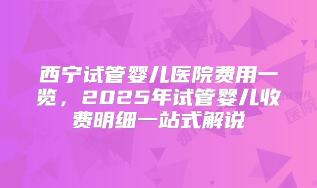 西宁试管婴儿医院费用一览,2025年试管婴儿收费明细一站式解说