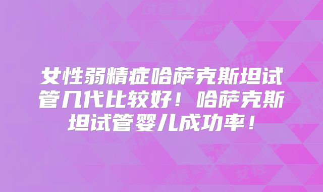 女性弱精症哈萨克斯坦试管几代比较好!哈萨克斯坦试管婴儿成功率!
