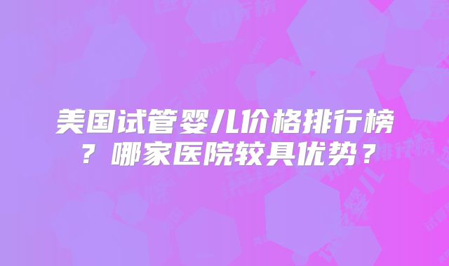 美国试管婴儿价格排行榜?哪家医院较具优势?
