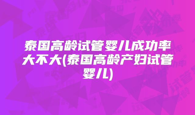 泰国高龄试管婴儿成功率大不大(泰国高龄产妇试管婴儿)