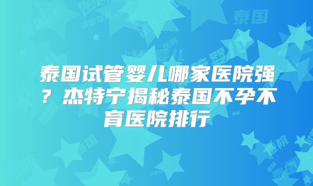 泰国试管婴儿哪家医院强？杰特宁揭秘泰国不孕不育医院排行