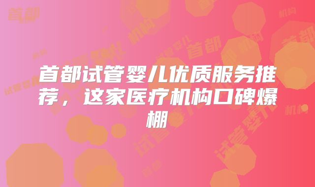 首都试管婴儿优质服务推荐，这家医疗机构口碑爆棚