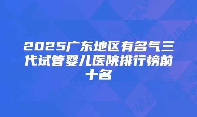 2025广东地区有名气三代试管婴儿医院排行榜前十名