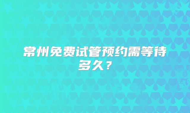 常州免费试管预约需等待多久?