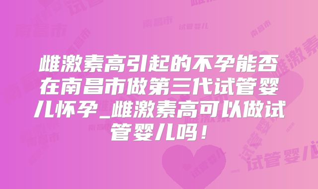 雌激素高引起的不孕能否在南昌市做第三代试管婴儿怀孕_雌激素高可以做试管婴儿吗！