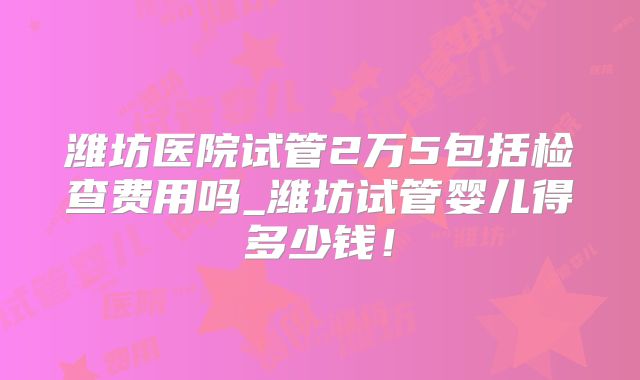 潍坊医院试管2万5包括检查费用吗_潍坊试管婴儿得多少钱!
