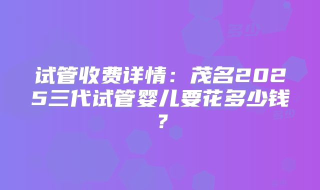 试管收费详情:茂名2025三代试管婴儿要花多少钱?