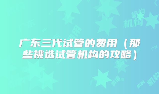 广东三代试管的费用(那些挑选试管机构的攻略)