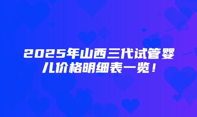 2025年山西三代试管婴儿价格明细表一览!
