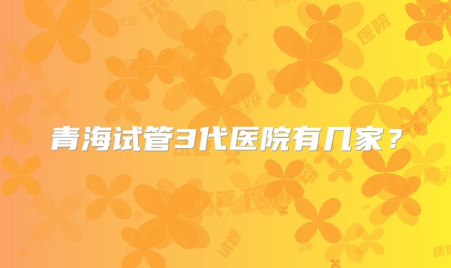 青海试管3代医院有几家?