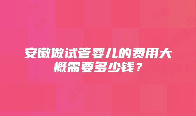 安徽做试管婴儿的费用大概需要多少钱?