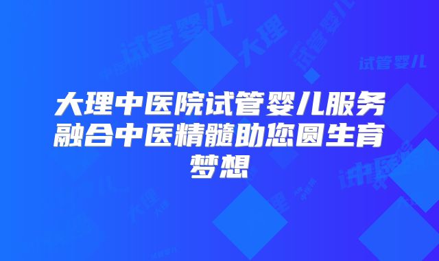 大理中医院试管婴儿服务融合中医精髓助您圆生育梦想