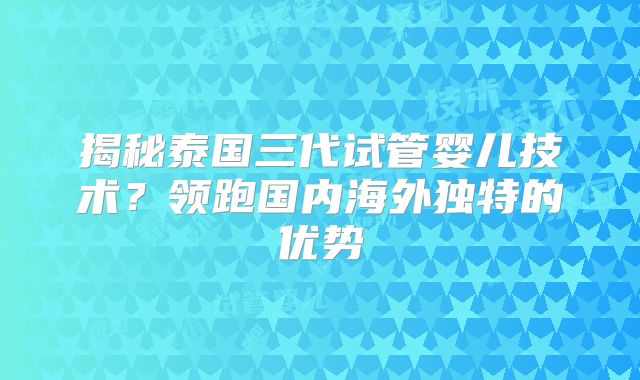揭秘泰国三代试管婴儿技术?领跑国内海外独特的优势