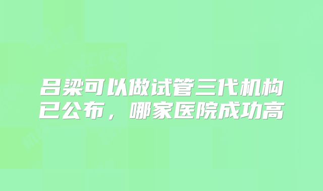 吕梁可以做试管三代机构已公布，哪家医院成功高