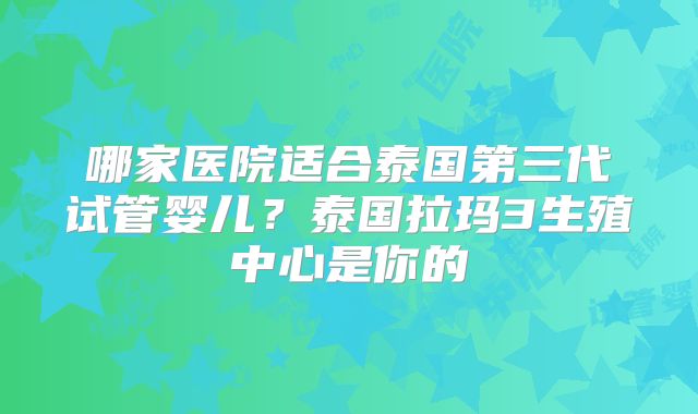 哪家医院适合泰国第三代试管婴儿?泰国拉玛3生殖中心是你的