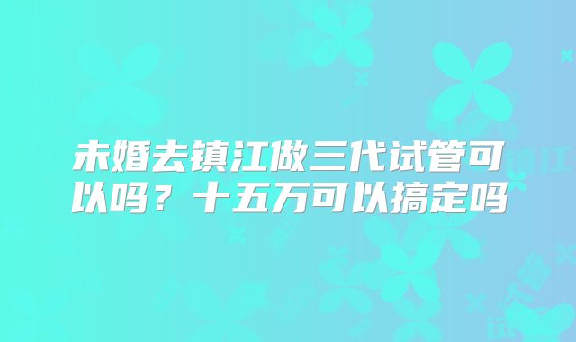 未婚去镇江做三代试管可以吗?十五万可以搞定吗