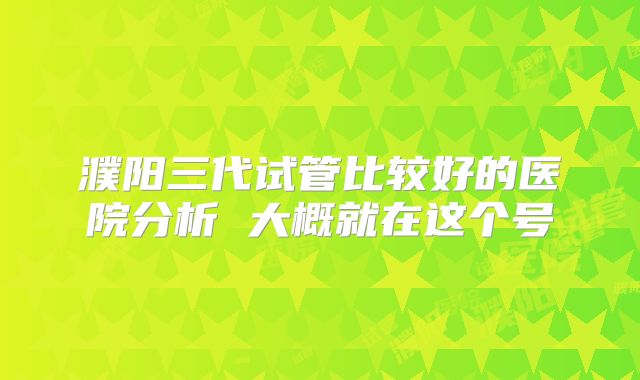 濮阳三代试管比较好的医院分析 大概就在这个号