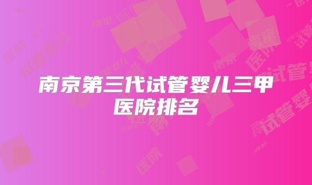 南京第三代试管婴儿三甲医院排名