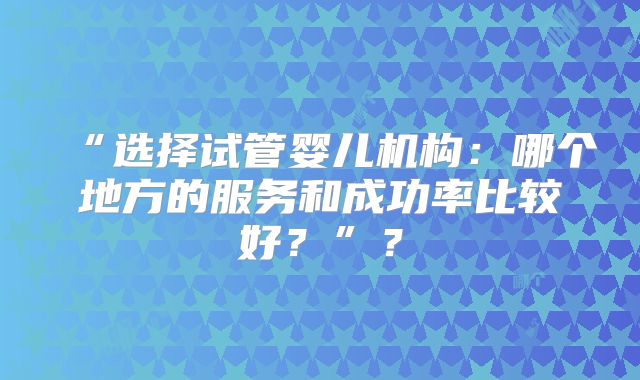 “选择试管婴儿机构：哪个地方的服务和成功率比较好？”？