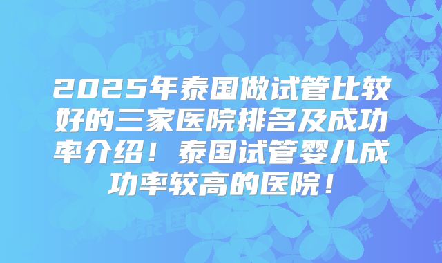 2025年泰国做试管比较好的三家医院排名及成功率介绍!泰国试管婴儿成功率较高的医院!