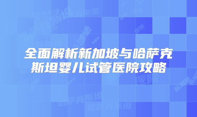 全面解析新加坡与哈萨克斯坦婴儿试管医院攻略