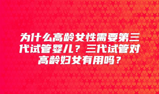 为什么高龄女性需要第三代试管婴儿？三代试管对高龄妇女有用吗？
