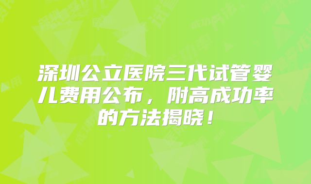 深圳公立医院三代试管婴儿费用公布,附高成功率的方法揭晓!