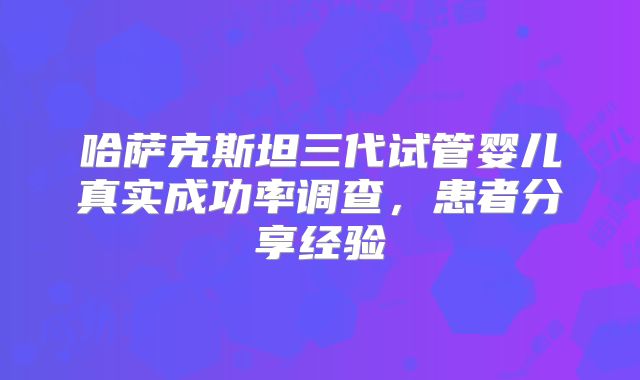 哈萨克斯坦三代试管婴儿真实成功率调查，患者分享经验