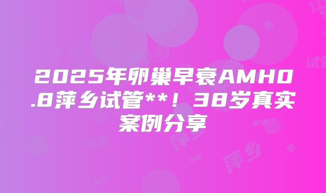 2025年卵巢早衰AMH0.8萍乡试管**!38岁真实案例分享