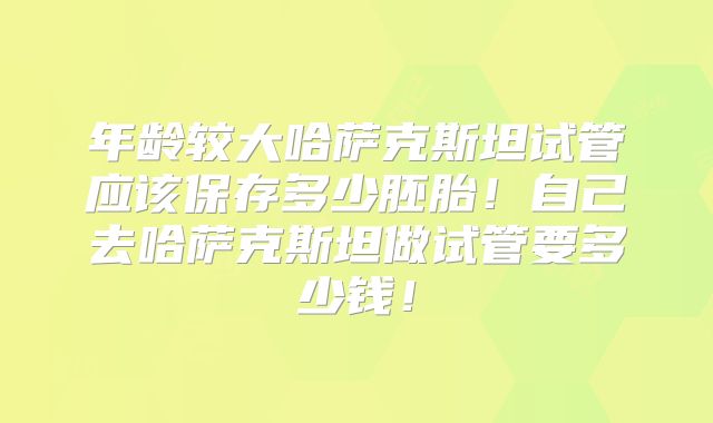 年龄较大哈萨克斯坦试管应该保存多少胚胎!自己去哈萨克斯坦做试管要多少钱!