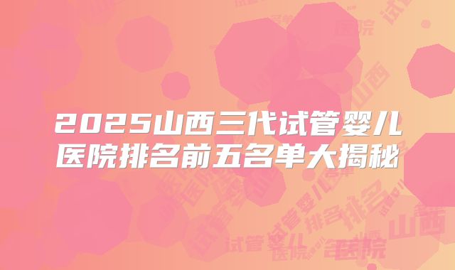 2025山西三代试管婴儿医院排名前五名单大揭秘