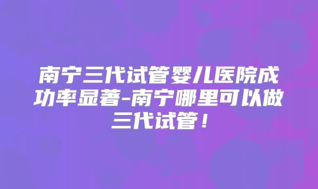 南宁三代试管婴儿医院成功率显著-南宁哪里可以做三代试管!