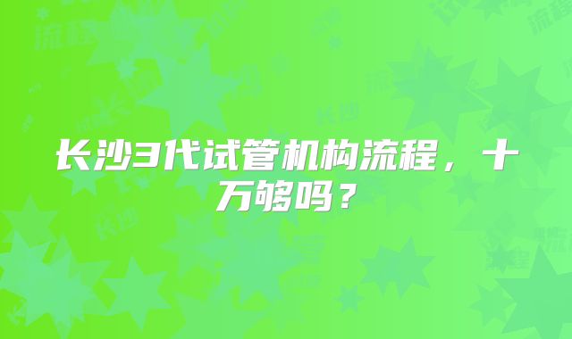 长沙3代试管机构流程，十万够吗？