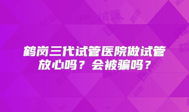 鹤岗三代试管医院做试管放心吗?会被骗吗?