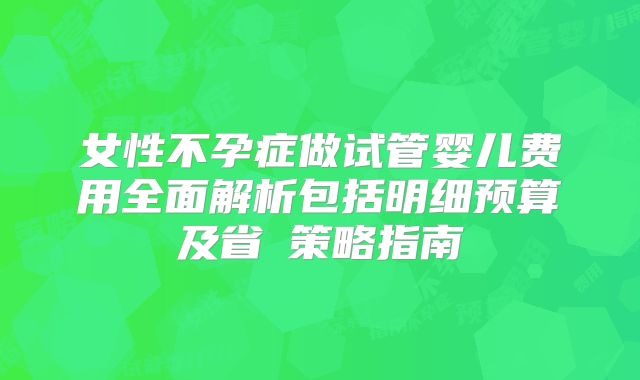 女性不孕症做试管婴儿费用全面解析包括明细预算及省錢策略指南