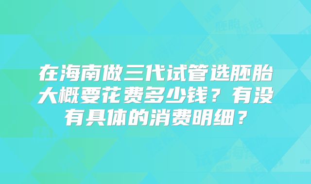 在海南做三代试管选胚胎大概要花费多少钱?有没有具体的消费明细?